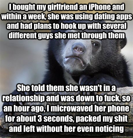 I bought my girlfriend an iPhone and within a week, she was using dating apps and had plans to hook up with several different guys she met through them She told them she wasn't in a relationship and was down to fuck, so an hour ago, I microwaved her phone - I bought my girlfriend an iPhone and within a week, she was using dating apps and had plans to hook up with several different guys she met through them She told them she wasn't in a relationship and was down to fuck, so an hour ago, I microwaved her phone  Confession Bear