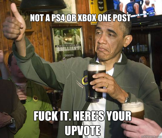 Not a PS4 or XBOX One post Fuck it. Here's your upvote  Upvoting Obama