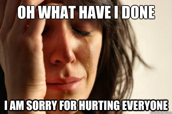 Oh what have I done I am sorry for hurting EVERYONE  First World Problems