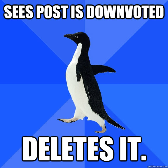 Sees post is downvoted deletes it.  Socially Awkward Penguin
