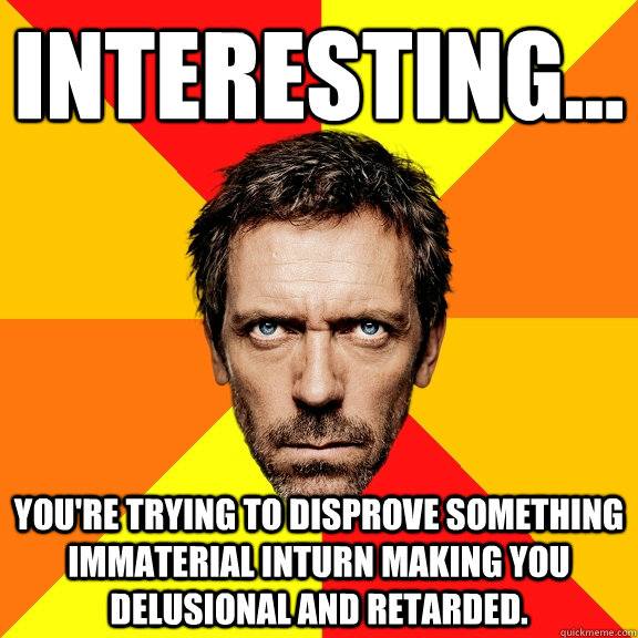 Interesting... You're trying to disprove something immaterial inturn making you delusional and retarded.  Diagnostic House
