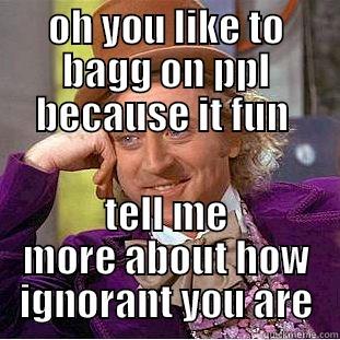 oh  - OH YOU LIKE TO BAGG ON PPL BECAUSE IT FUN  TELL ME MORE ABOUT HOW IGNORANT YOU ARE Condescending Wonka