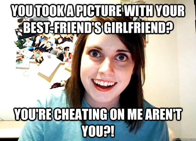 you took a picture with your best-friend's girlfriend? You're cheating on me aren't you?!  Overly Attached Girlfriend