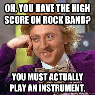 Oh, you have the high score on Rock Band? You must actually play an instrument.  Condescending Wonka