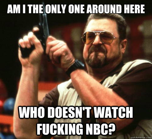 Am i the only one around here who doesn't watch fucking NBC?  Am I The Only One Around Here