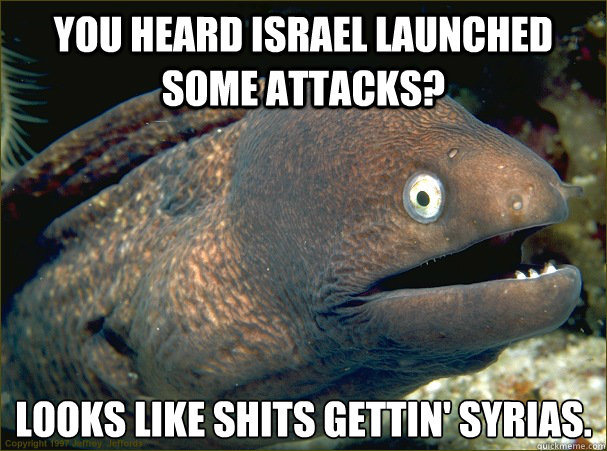 You heard Israel launched some attacks? Looks like shits gettin' Syrias.   Bad Joke Eel