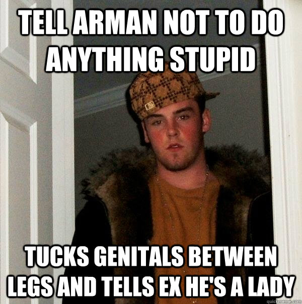 Tell Arman not to do anything stupid Tucks genitals between legs and tells ex he's a lady   Scumbag Steve