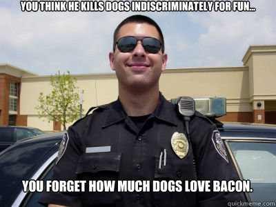 You think he kills dogs indiscriminately for fun... You forget how much dogs love bacon. - You think he kills dogs indiscriminately for fun... You forget how much dogs love bacon.  Scumbag Cop