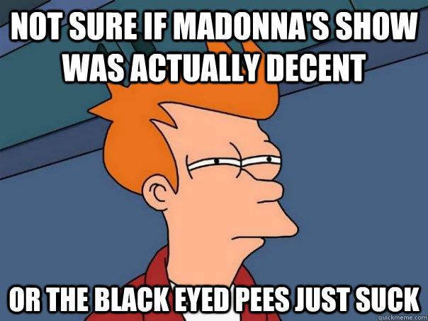 not sure if madonna's show was actually decent or the black eyed pees just suck  Futurama Fry