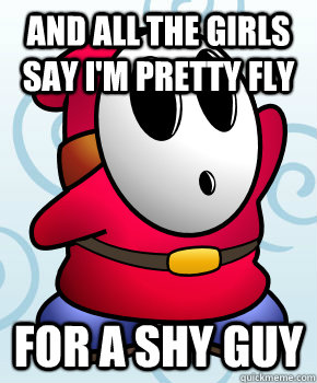 And all the girls say I'm pretty fly For a Shy Guy  