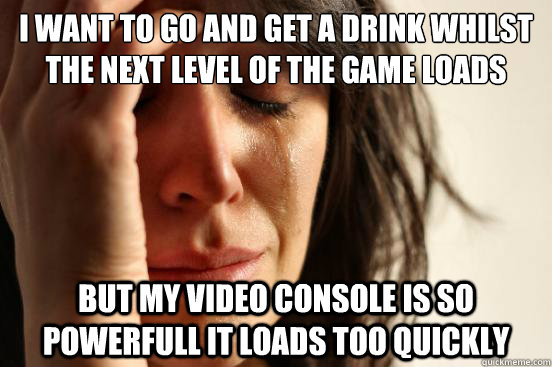 I want to go and get a drink whilst the next level of the game loads but my video console is so powerfull it loads too quickly  First World Problems