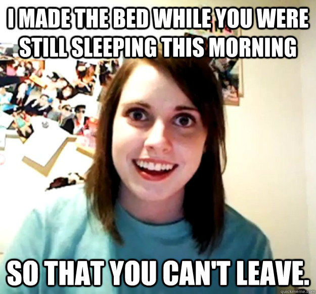 I made the bed while you were still sleeping this morning so that you can't leave.  Overly Attached Girlfriend