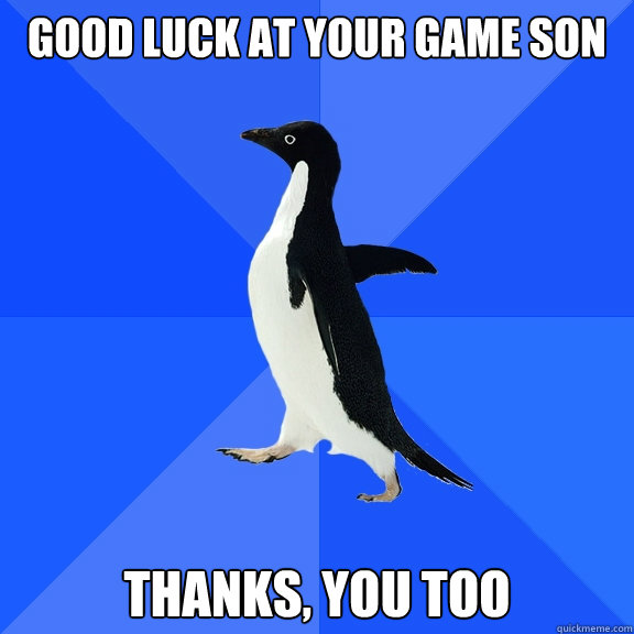 Good luck at your game son Thanks, You too  Socially Awkward Penguin