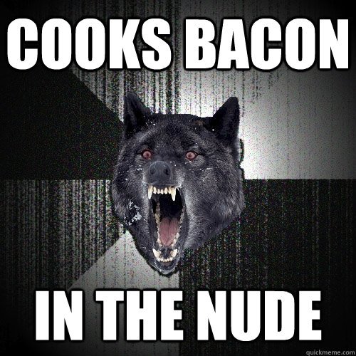 cooks bacon in the nude  Insanity Wolf