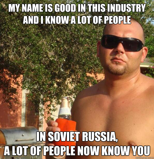 My name is good in this industry
and I know a lot of people In Soviet Russia, 
a lot of people now know you - My name is good in this industry
and I know a lot of people In Soviet Russia, 
a lot of people now know you  Paul Christoforo