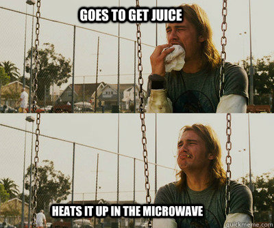 Goes to get juice Heats it up in the microwave  First World Stoner Problems