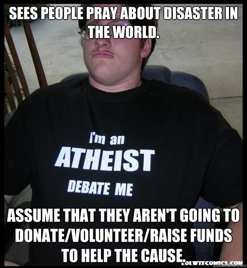 Sees people pray about disaster in the world. Assume that they aren't going to donate/volunteer/raise funds to help the cause. - Sees people pray about disaster in the world. Assume that they aren't going to donate/volunteer/raise funds to help the cause.  Scumbag Atheist