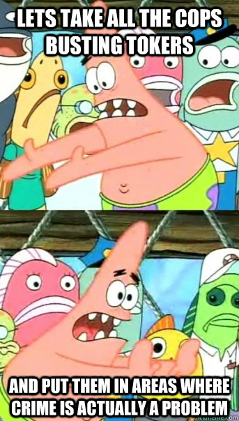 Lets take all the cops busting tokers and put them in areas where crime is actually a problem  Push it somewhere else Patrick