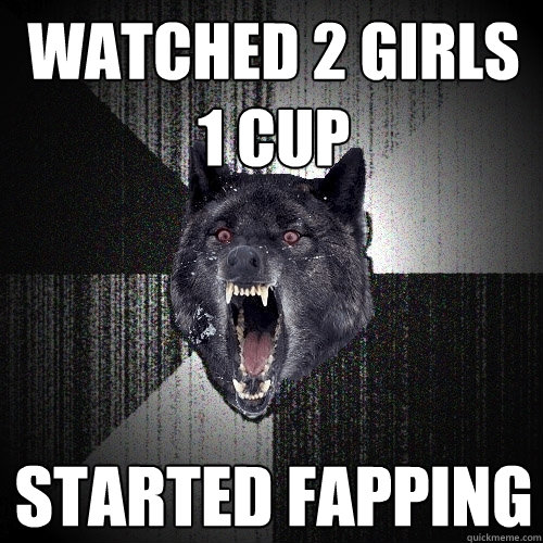 watched 2 girls 1 cup Started fapping  Insanity Wolf