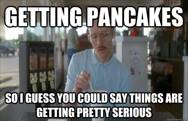 getting pancakes So I guess you could say things are getting pretty serious  Things are getting pretty serious