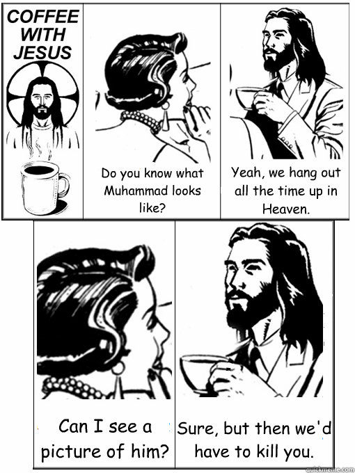 Do you know what Muhammad looks like? Yeah, we hang out all the time up in Heaven. Can I see a picture of him? Sure, but then we'd have to kill you.  Coffee With Jesus