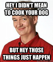 Hey i didn't mean to cook your dog But hey those things just happen  
