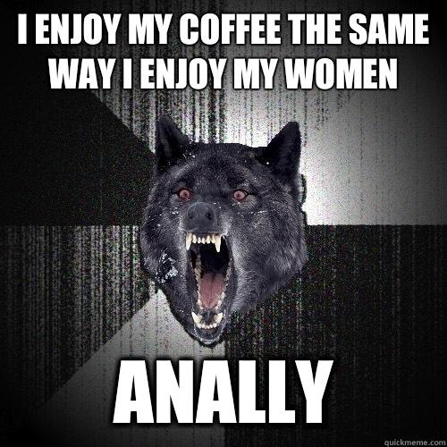 I enjoy my coffee the same way I enjoy my women Anally  