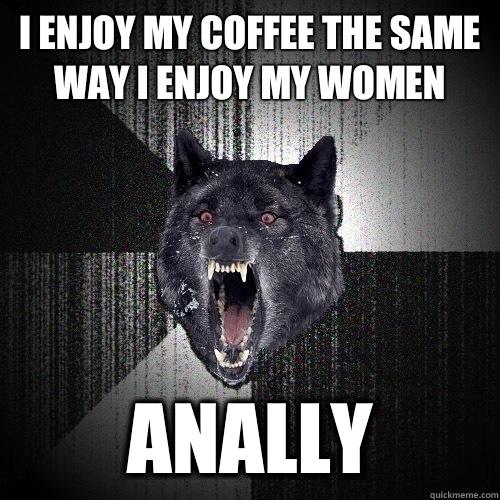 I enjoy my coffee the same way I enjoy my women Anally - I enjoy my coffee the same way I enjoy my women Anally  Insanity Wolf