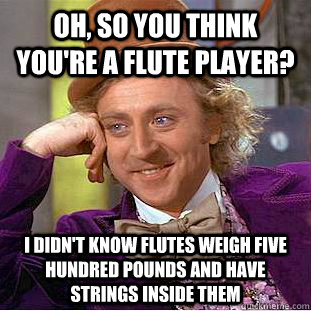 Oh, so you think you're a flute player? I didn't know flutes weigh five hundred pounds and have strings inside them - Oh, so you think you're a flute player? I didn't know flutes weigh five hundred pounds and have strings inside them  Condescending Wonka