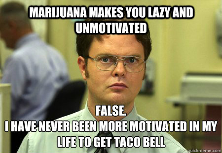 Marijuana makes you lazy and unmotivated false.
i have never been more motivated in my life to get Taco Bell  Schrute