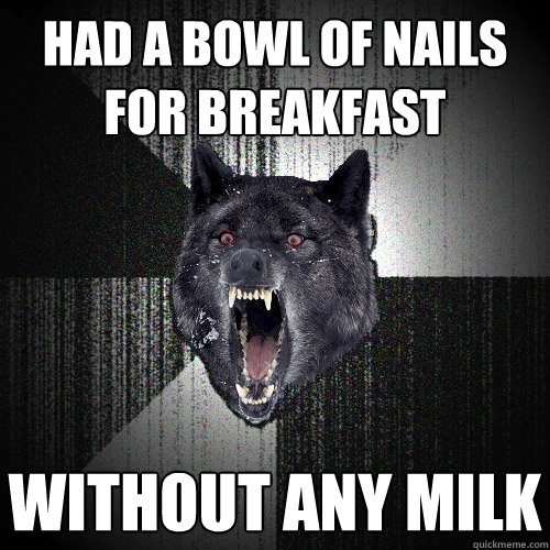 Had a bowl of nails for breakfast without any milk  Insanity Wolf