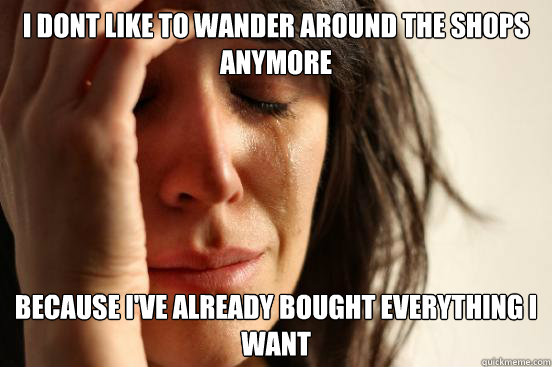 I dont like to wander around the shops anymore Because I've already bought everything i want  First World Problems