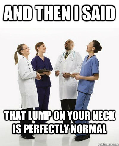 And then I said that lump on your neck is perfectly normal  And then I said