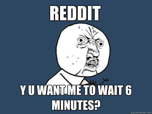 Reddit y u want me to wait 6 minutes?  Y U No