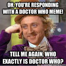 He's the doctor. He's a time lord. He is from the planet Gallifrey in the constellation of Kasterborous. And he's the one who is gonna sometime save your life and the whole earth along with it. Got a problem with that?  Doctor Who