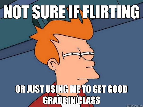 Not sure if flirting Or just using me to get good grade in class  Futurama Fry