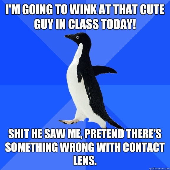 I'm going to wink at that cute guy in class today!  Shit he saw me, pretend there's something wrong with contact lens.   Socially Awkward Penguin