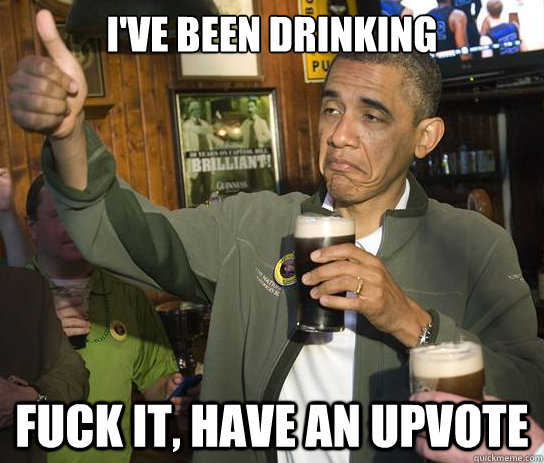 I've been drinking  Fuck it, have an upvote - I've been drinking  Fuck it, have an upvote  Upvoting Obama