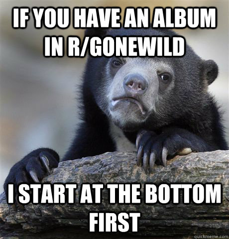 if you have an album in r/gonewild I start at the bottom first - if you have an album in r/gonewild I start at the bottom first  Confession Bear