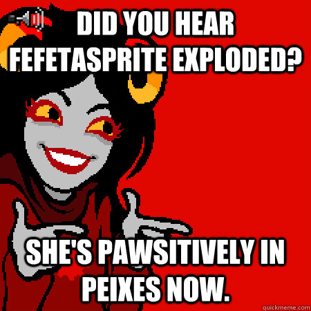 Did you hear Fefetasprite exploded? She's pawsitively in Peixes now.  Bad Joke Aradia