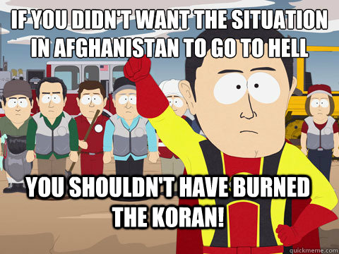 if you didn't want the situation in Afghanistan to go to hell you shouldn't have burned the koran!  Captain Hindsight