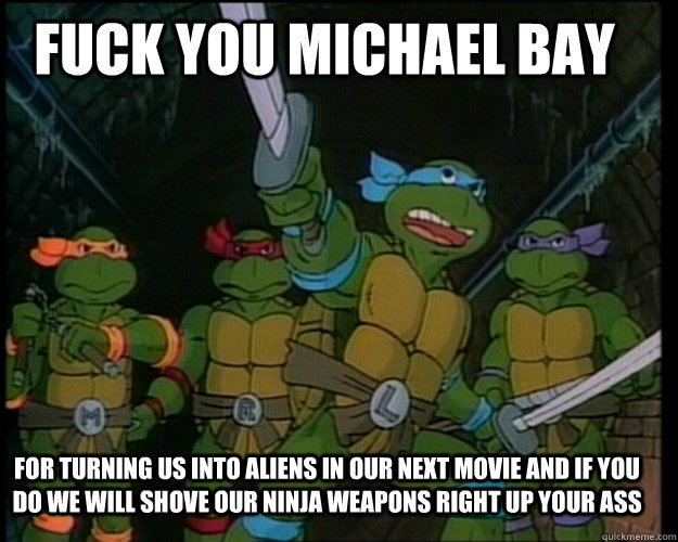 FUCK YOU Michael Bay  for turning us into aliens in our next movie and if you do we will shove our ninja weapons right up your ass  