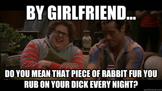 BY GIRLFRIEND... DO YOU MEAN THAT PIECE OF RABBIT FUR YOU RUB ON YOUR DICK EVERY NIGHT? - BY GIRLFRIEND... DO YOU MEAN THAT PIECE OF RABBIT FUR YOU RUB ON YOUR DICK EVERY NIGHT?  Wise Dante