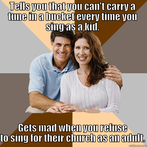 No one else ever heard me sing until I was 18 and moved out of their house. - TELLS YOU THAT YOU CAN'T CARRY A TUNE IN A BUCKET EVERY TIME YOU SING AS A KID. GETS MAD WHEN YOU REFUSE TO SING FOR THEIR CHURCH AS AN ADULT. Scumbag Parents