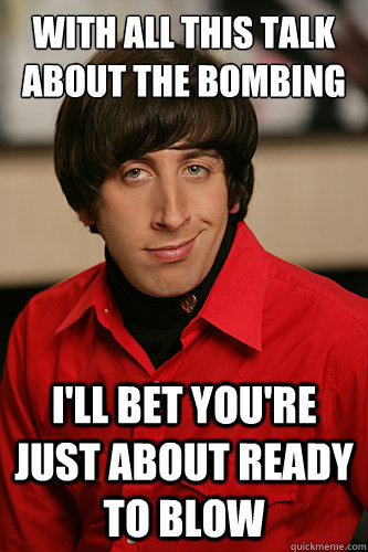 With all this talk about the bombing I'll bet you're just about ready to blow  Howard Wolowitz