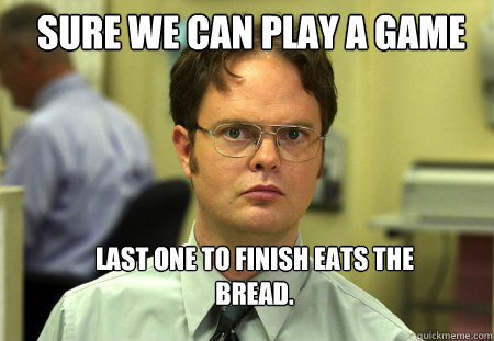 Sure we can play a game Last one to finish eats the bread.  Schrute