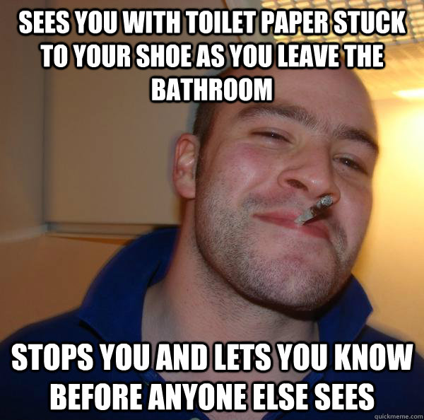 Sees you with toilet paper stuck to your shoe as you leave the bathroom stops you and lets you know before anyone else sees - Sees you with toilet paper stuck to your shoe as you leave the bathroom stops you and lets you know before anyone else sees  Misc