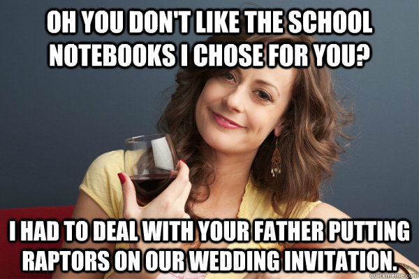 Oh you don't like the school notebooks I chose for you? I had to deal with your father putting raptors on our wedding invitation.  Forever Resentful Mother