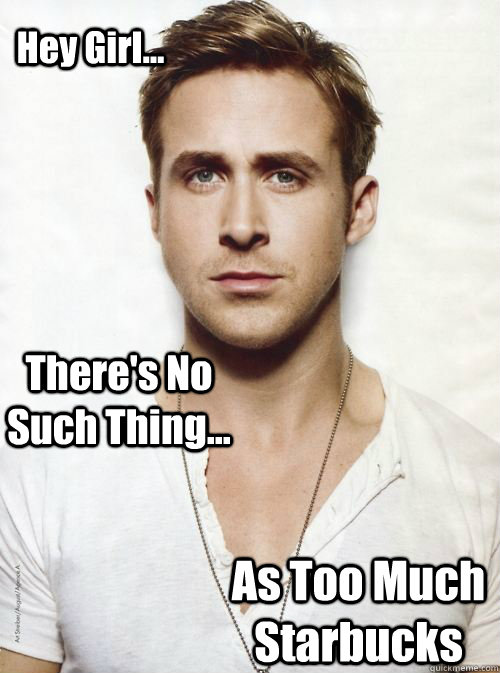 Hey Girl... There's No Such Thing... As Too Much Starbucks  