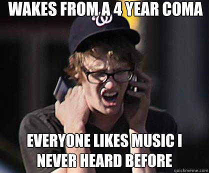 wakes from a 4 year coma everyone likes music i never heard before  Sad Hipster